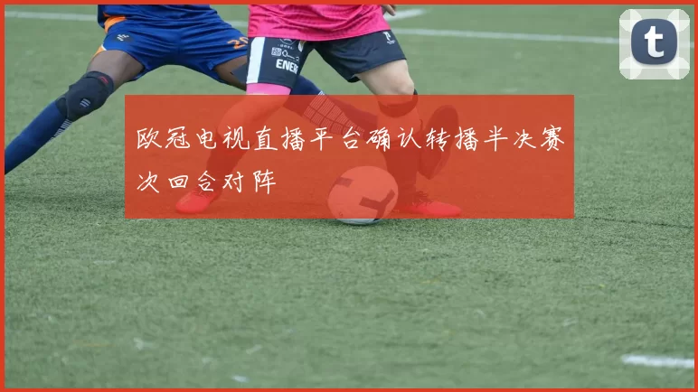 欧冠电视直播平台确认转播半决赛次回合对阵