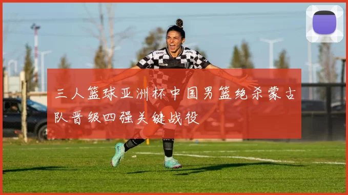 三人篮球亚洲杯中国男篮绝杀蒙古队晋级四强关键战役