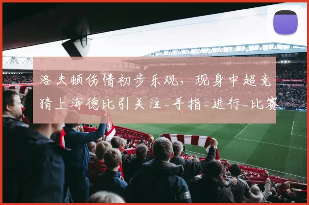 洛夫顿伤情初步乐观，现身中超竞猜上海德比引关注_手指_进行_比赛