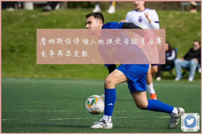 詹姆斯伤停湖人轮换受考验季后赛竞争再添变数