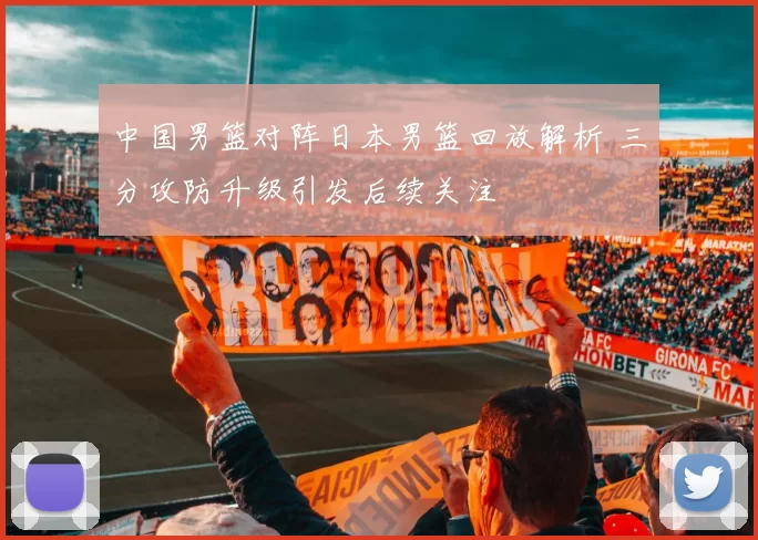 中国男篮对阵日本男篮回放解析 三分攻防升级引发后续关注