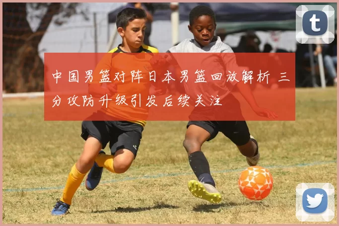 中国男篮对阵日本男篮回放解析 三分攻防升级引发后续关注