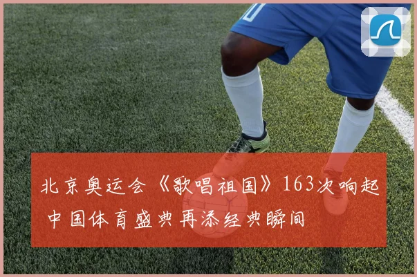 北京奥运会《歌唱祖国》163次响起 中国体育盛典再添经典瞬间