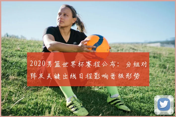 2020男篮世界杯赛程公布：分组对阵及关键出线日程影响晋级形势