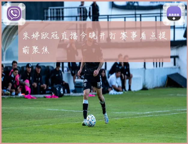 朱婷欧冠直播今晚开打 赛事看点提前聚焦