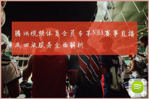 腾讯视频体育会员专享NBA赛事直播及回放服务全面解析