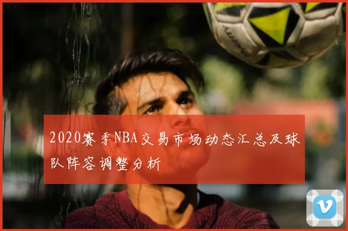 2020赛季NBA交易市场动态汇总及球队阵容调整分析