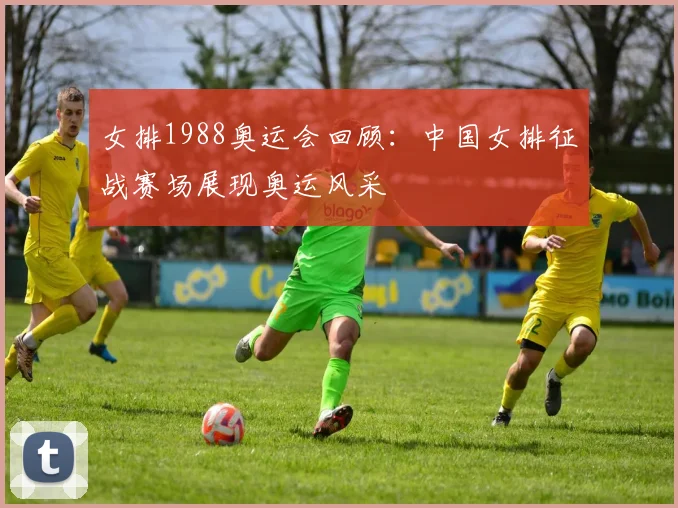 女排1988奥运会回顾:中国女排征战赛场展现奥运风采
